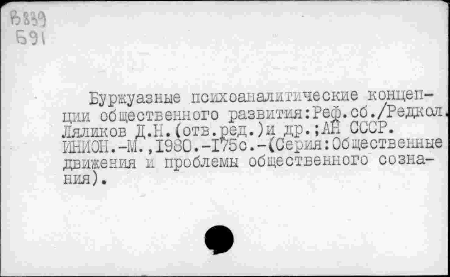 ﻿БЭ1
Буржуазные психоаналитические концепции общественного развития:Реф.сб./Редкол Ляликов Д.Н.(отв.ред.)и др.;АЕ СССР. ИНИОН.-М?,198С.-175 с.-(Серия:Об ще ственные движения и проблемы общественного сознания) .